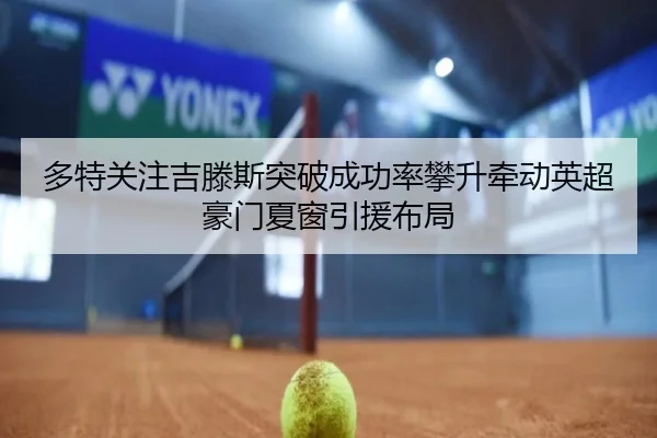 多特关注吉滕斯突破成功率攀升牵动英超豪门夏窗引援布局