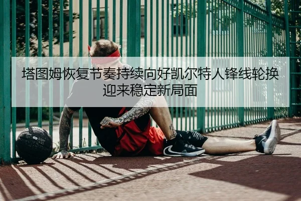 塔图姆恢复节奏持续向好凯尔特人锋线轮换迎来稳定新局面